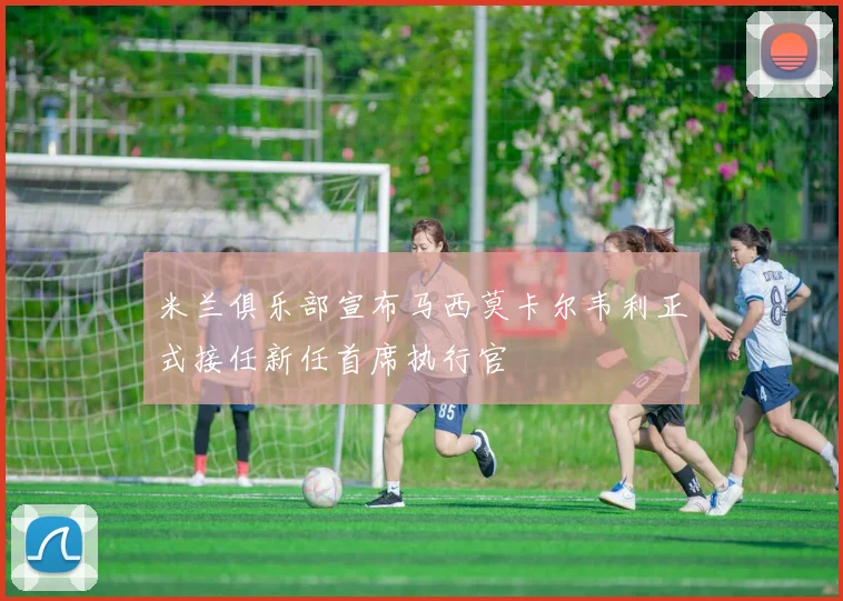 米兰俱乐部宣布马西莫卡尔韦利正式接任新任首席执行官