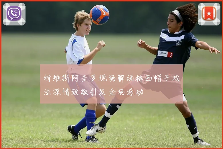 特维斯阿圭罗现场解说梅西帽子戏法深情致敬引发全场感动