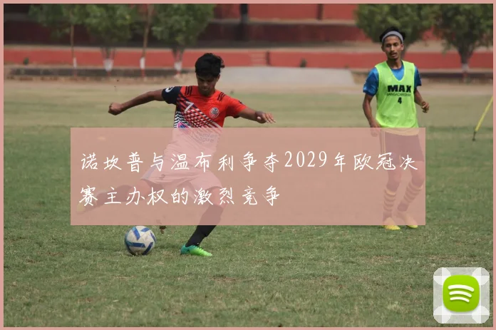 诺坎普与温布利争夺2029年欧冠决赛主办权的激烈竞争