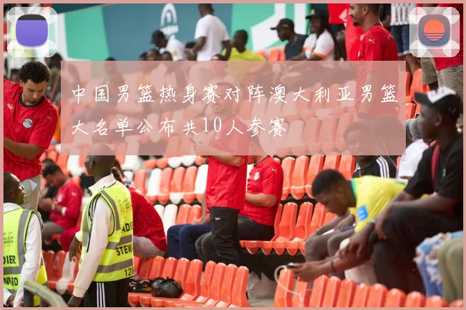 中国男篮热身赛对阵澳大利亚男篮大名单公布共10人参赛