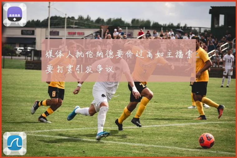 媒体人批伦纳德要价过高如主播索要打赏引发争议