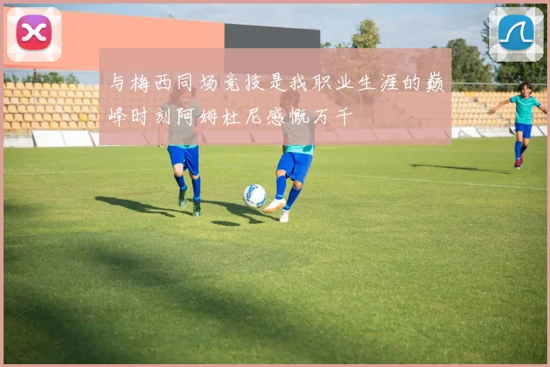 与梅西同场竞技是我职业生涯的巅峰时刻阿姆杜尼感慨万千