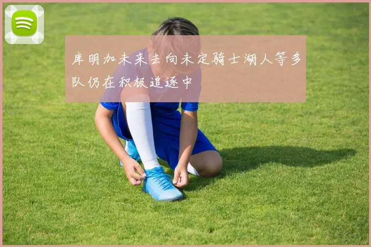 库明加未来去向未定骑士湖人等多队仍在积极追逐中