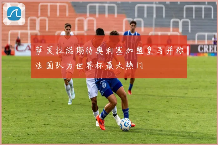 萨莫拉诺期待奥利塞加盟皇马并称法国队为世界杯最大热门