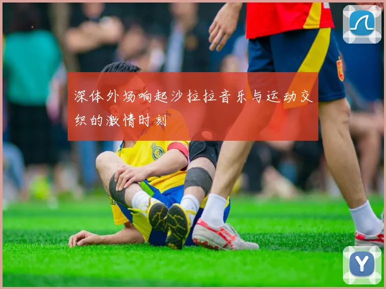 深体外场响起沙拉拉音乐与运动交织的激情时刻