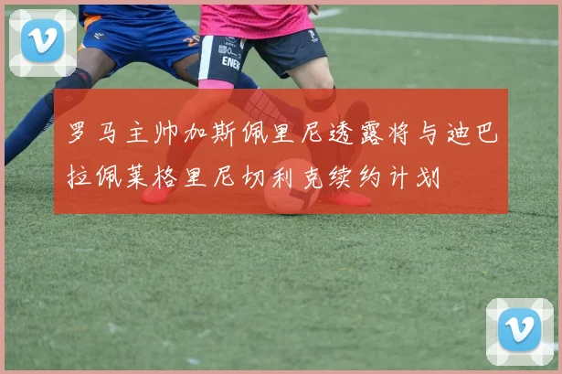 罗马主帅加斯佩里尼透露将与迪巴拉佩莱格里尼切利克续约计划