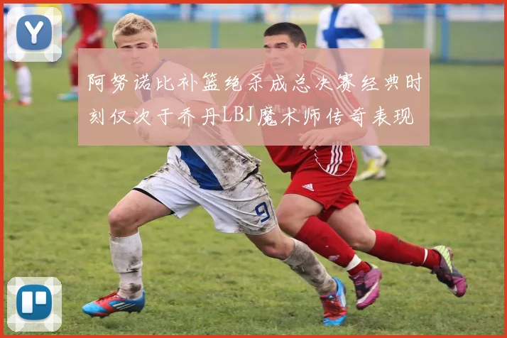 阿努诺比补篮绝杀成总决赛经典时刻仅次于乔丹LBJ魔术师传奇表现