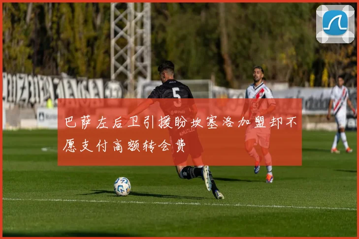 巴萨左后卫引援盼坎塞洛加盟却不愿支付高额转会费