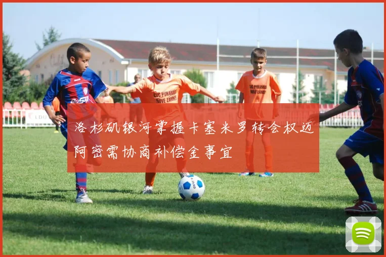 洛杉矶银河掌握卡塞米罗转会权迈阿密需协商补偿金事宜