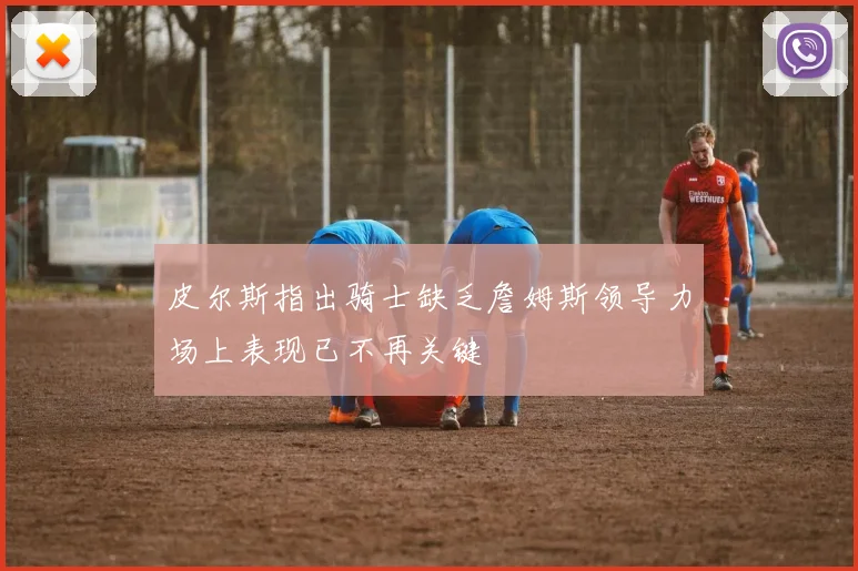 皮尔斯指出骑士缺乏詹姆斯领导力场上表现已不再关键
