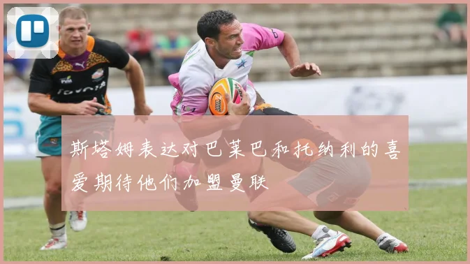 斯塔姆表达对巴莱巴和托纳利的喜爱期待他们加盟曼联