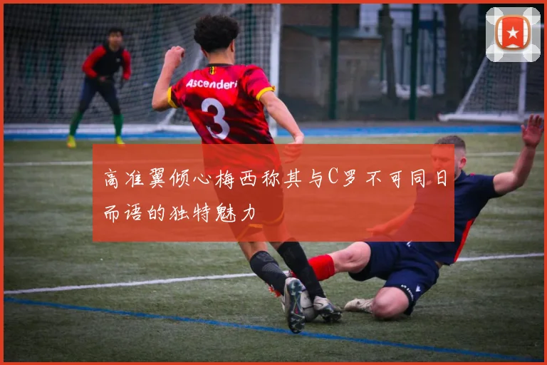 高准翼倾心梅西称其与C罗不可同日而语的独特魅力